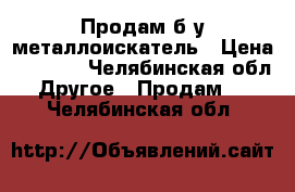 Продам б/у металлоискатель › Цена ­ 5 000 - Челябинская обл. Другое » Продам   . Челябинская обл.